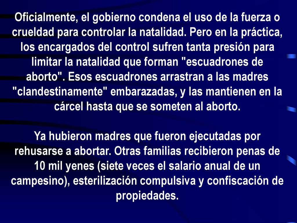 Oficialmente, el gobierno condena el uso de la fuerza o crueldad para controlar la natalidad. Pero en la práctica, los encargados del control sufren tanta presión para limitar la natalidad que forman escuadrones de aborto . Esos escuadrones arrastran a las madres clandestinamente embarazadas, y las mantienen en la cárcel hasta que se someten al aborto.