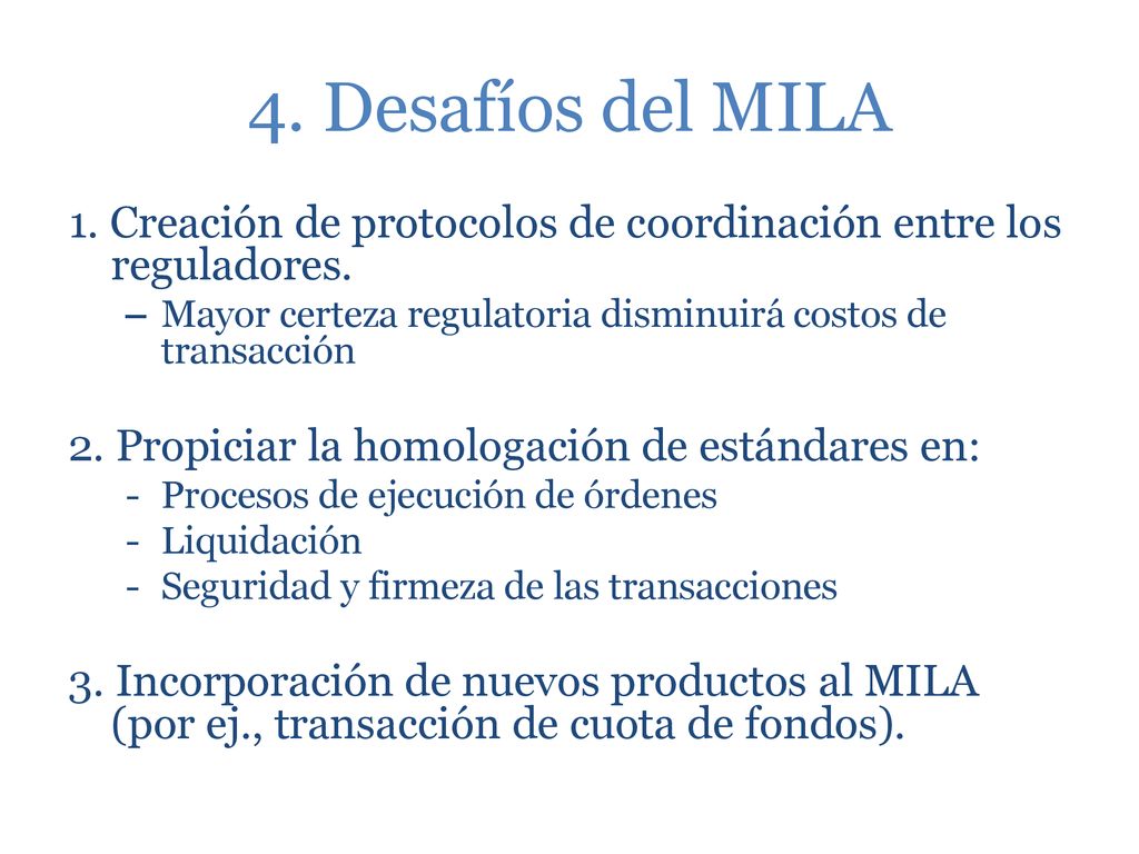 4. Desafíos del MILA 1. Creación de protocolos de coordinación entre los reguladores. Mayor certeza regulatoria disminuirá costos de transacción.