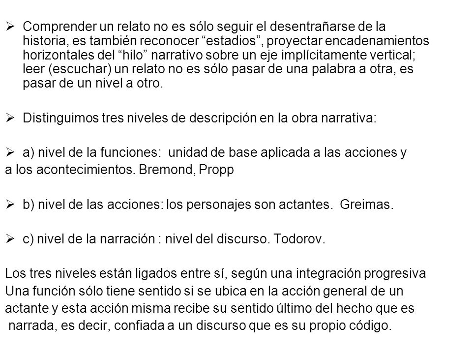 Comprender un relato no es sólo seguir el desentrañarse de la historia, es también reconocer estadios , proyectar encadenamientos horizontales del hilo narrativo sobre un eje implícitamente vertical; leer (escuchar) un relato no es sólo pasar de una palabra a otra, es pasar de un nivel a otro.