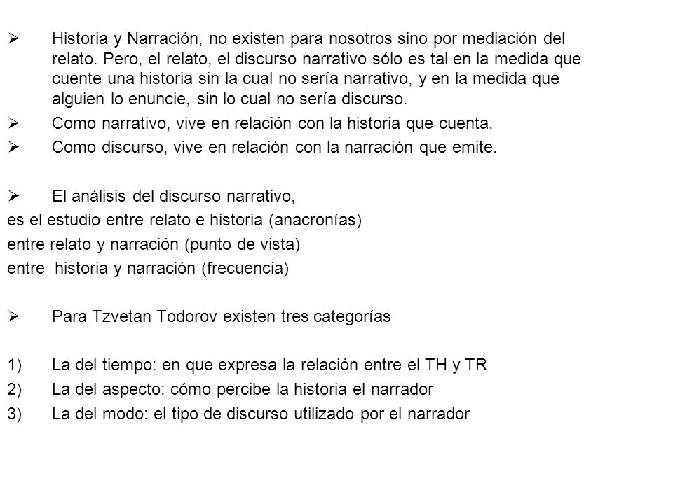 Historia y Narración, no existen para nosotros sino por mediación del relato. Pero, el relato, el discurso narrativo sólo es tal en la medida que cuente una historia sin la cual no sería narrativo, y en la medida que alguien lo enuncie, sin lo cual no sería discurso.