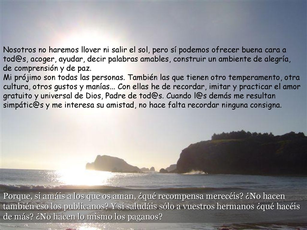 Nosotros no haremos llover ni salir el sol, pero sí podemos ofrecer buena cara a acoger, ayudar, decir palabras amables, construir un ambiente de alegría, de comprensión y de paz. Mi prójimo son todas las personas. También las que tienen otro temperamento, otra cultura, otros gustos y manías... Con ellas he de recordar, imitar y practicar el amor gratuito y universal de Dios, Padre de Cuando demás me resultan y me interesa su amistad, no hace falta recordar ninguna consigna.