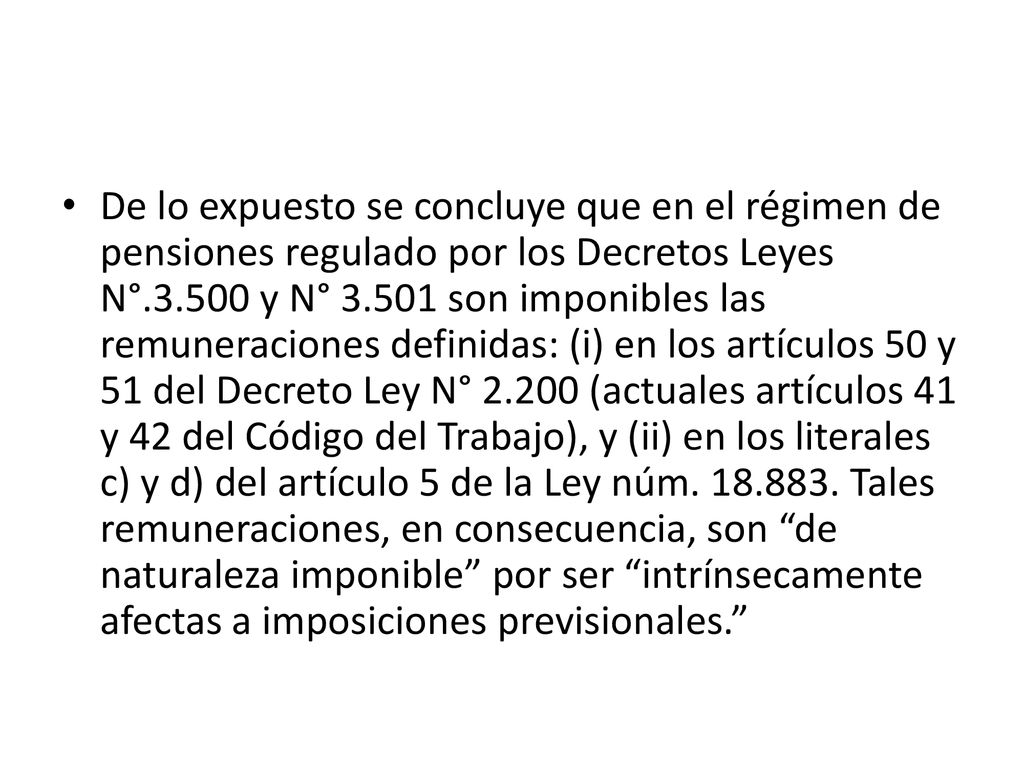 De lo expuesto se concluye que en el régimen de pensiones regulado por los Decretos Leyes N° y N° son imponibles las remuneraciones definidas: (i) en los artículos 50 y 51 del Decreto Ley N° (actuales artículos 41 y 42 del Código del Trabajo), y (ii) en los literales c) y d) del artículo 5 de la Ley núm.