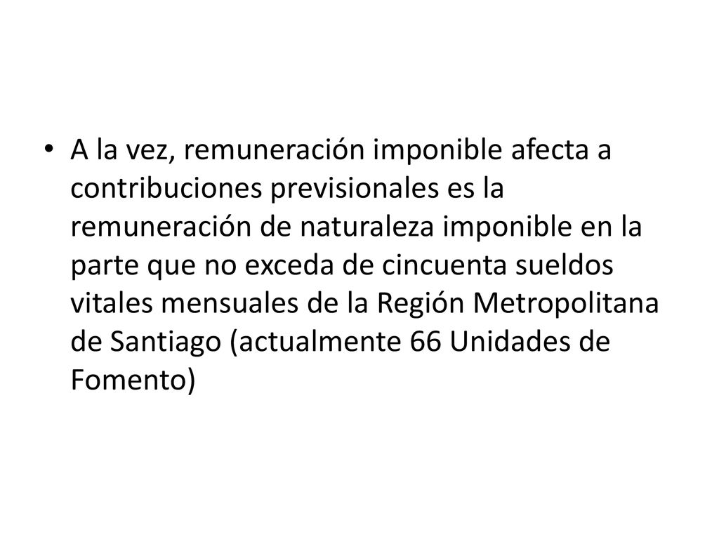 A la vez, remuneración imponible afecta a contribuciones previsionales es la remuneración de naturaleza imponible en la parte que no exceda de cincuenta sueldos vitales mensuales de la Región Metropolitana de Santiago (actualmente 66 Unidades de Fomento)
