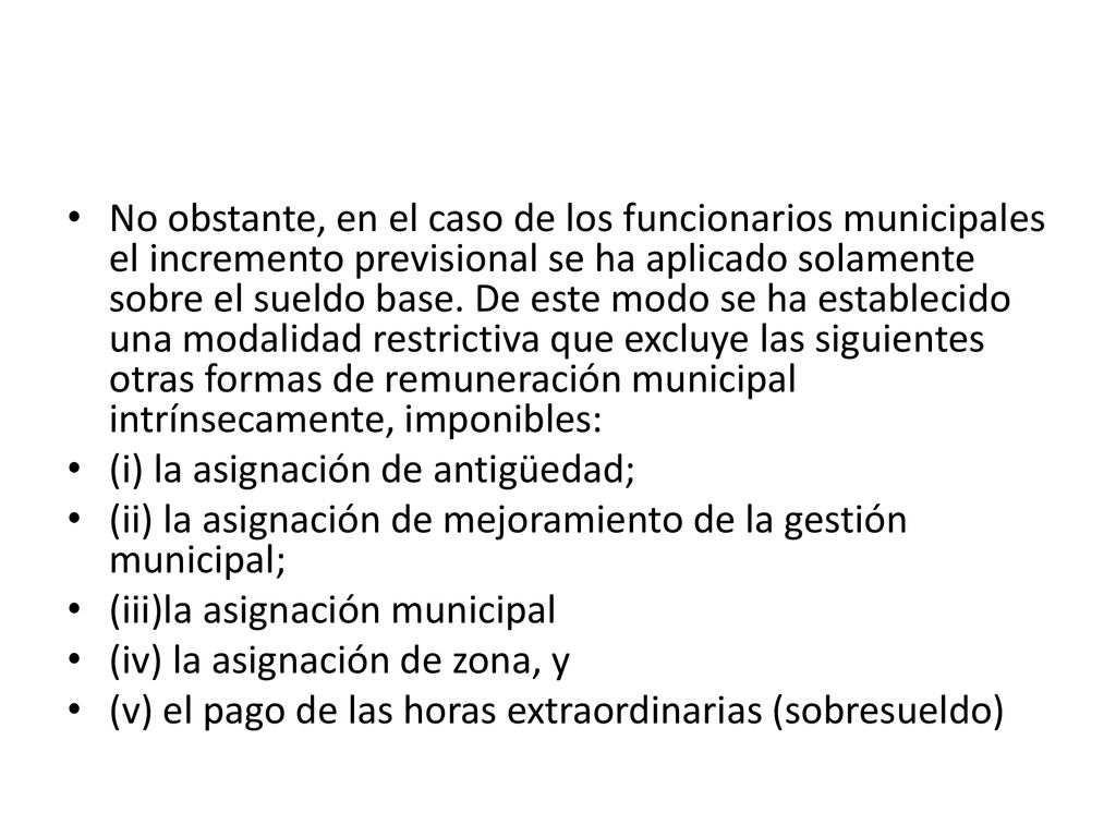 No obstante, en el caso de los funcionarios municipales el incremento previsional se ha aplicado solamente sobre el sueldo base. De este modo se ha establecido una modalidad restrictiva que excluye las siguientes otras formas de remuneración municipal intrínsecamente, imponibles: