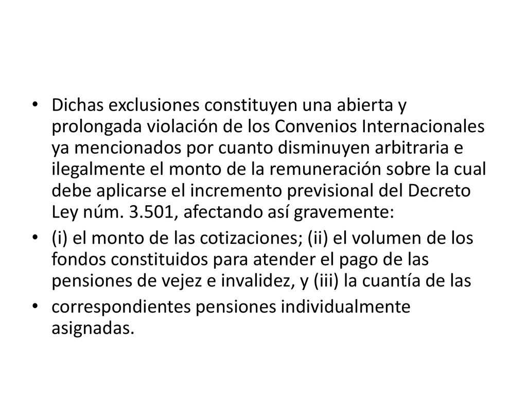 Dichas exclusiones constituyen una abierta y prolongada violación de los Convenios Internacionales ya mencionados por cuanto disminuyen arbitraria e ilegalmente el monto de la remuneración sobre la cual debe aplicarse el incremento previsional del Decreto Ley núm , afectando así gravemente: