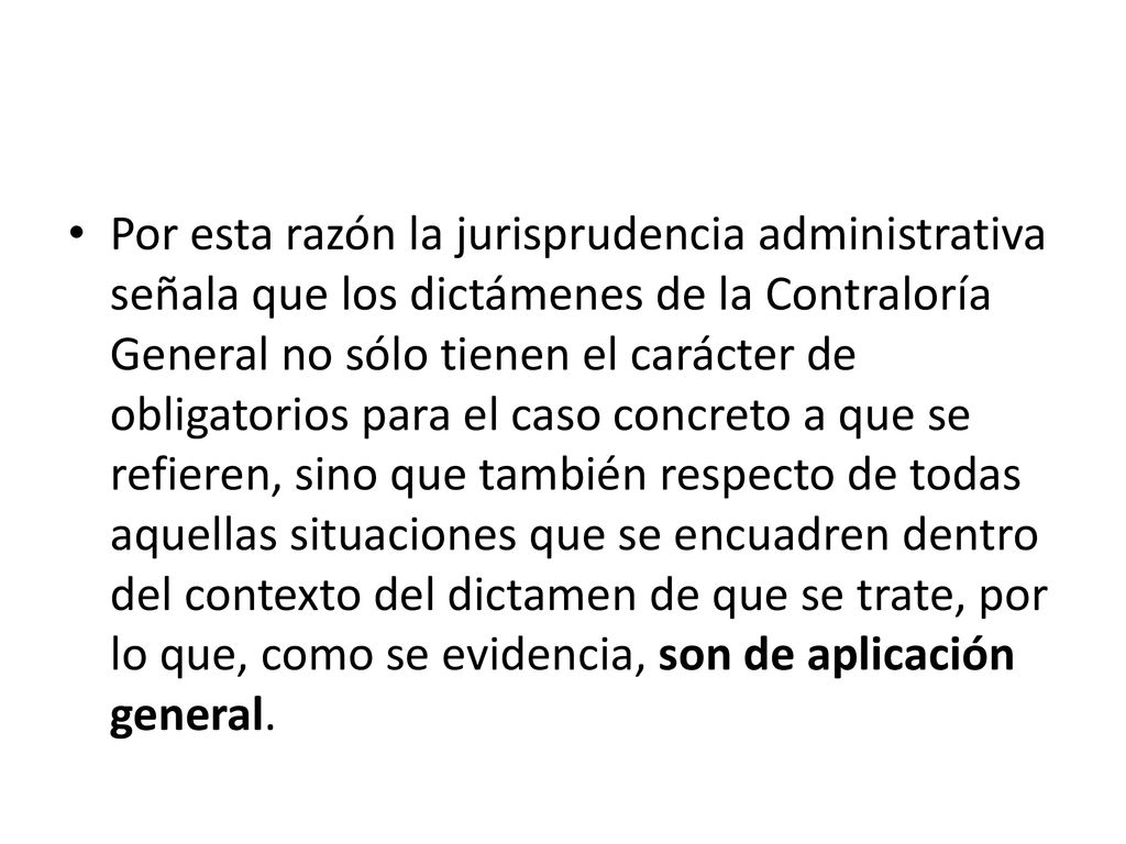 Por esta razón la jurisprudencia administrativa señala que los dictámenes de la Contraloría General no sólo tienen el carácter de obligatorios para el caso concreto a que se refieren, sino que también respecto de todas aquellas situaciones que se encuadren dentro del contexto del dictamen de que se trate, por lo que, como se evidencia, son de aplicación general.
