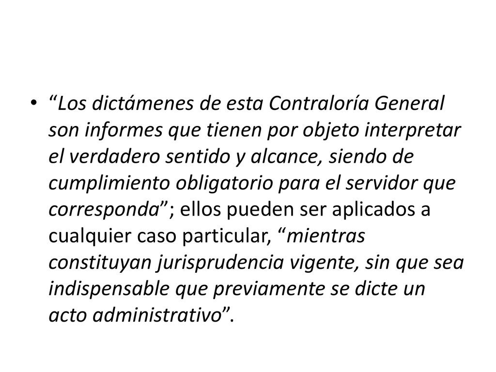Los dictámenes de esta Contraloría General son informes que tienen por objeto interpretar el verdadero sentido y alcance, siendo de cumplimiento obligatorio para el servidor que corresponda ; ellos pueden ser aplicados a cualquier caso particular, mientras constituyan jurisprudencia vigente, sin que sea indispensable que previamente se dicte un acto administrativo .