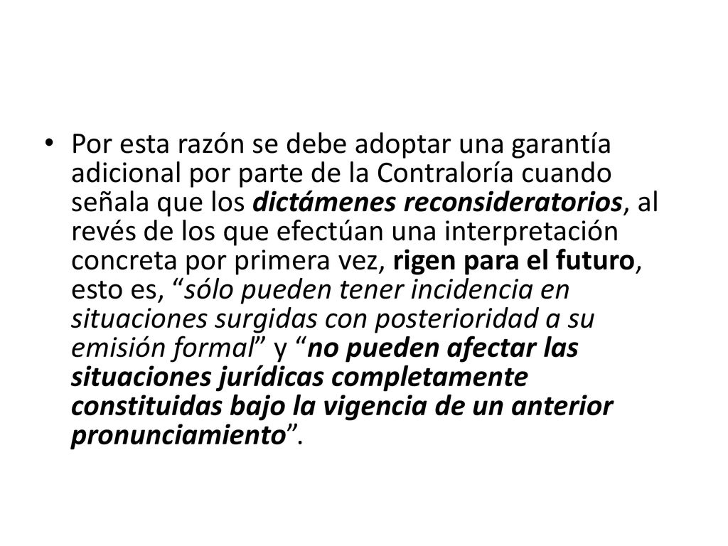 Por esta razón se debe adoptar una garantía adicional por parte de la Contraloría cuando señala que los dictámenes reconsideratorios, al revés de los que efectúan una interpretación concreta por primera vez, rigen para el futuro, esto es, sólo pueden tener incidencia en situaciones surgidas con posterioridad a su emisión formal y no pueden afectar las situaciones jurídicas completamente constituidas bajo la vigencia de un anterior pronunciamiento .