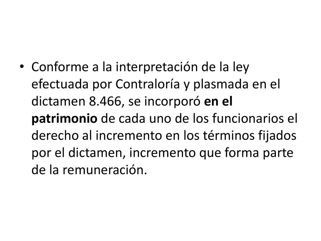 Conforme a la interpretación de la ley efectuada por Contraloría y plasmada en el dictamen 8.466, se incorporó en el patrimonio de cada uno de los funcionarios el derecho al incremento en los términos fijados por el dictamen, incremento que forma parte de la remuneración.