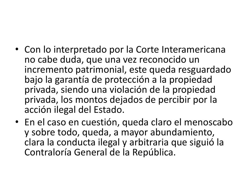 Con lo interpretado por la Corte Interamericana no cabe duda, que una vez reconocido un incremento patrimonial, este queda resguardado bajo la garantía de protección a la propiedad privada, siendo una violación de la propiedad privada, los montos dejados de percibir por la acción ilegal del Estado.