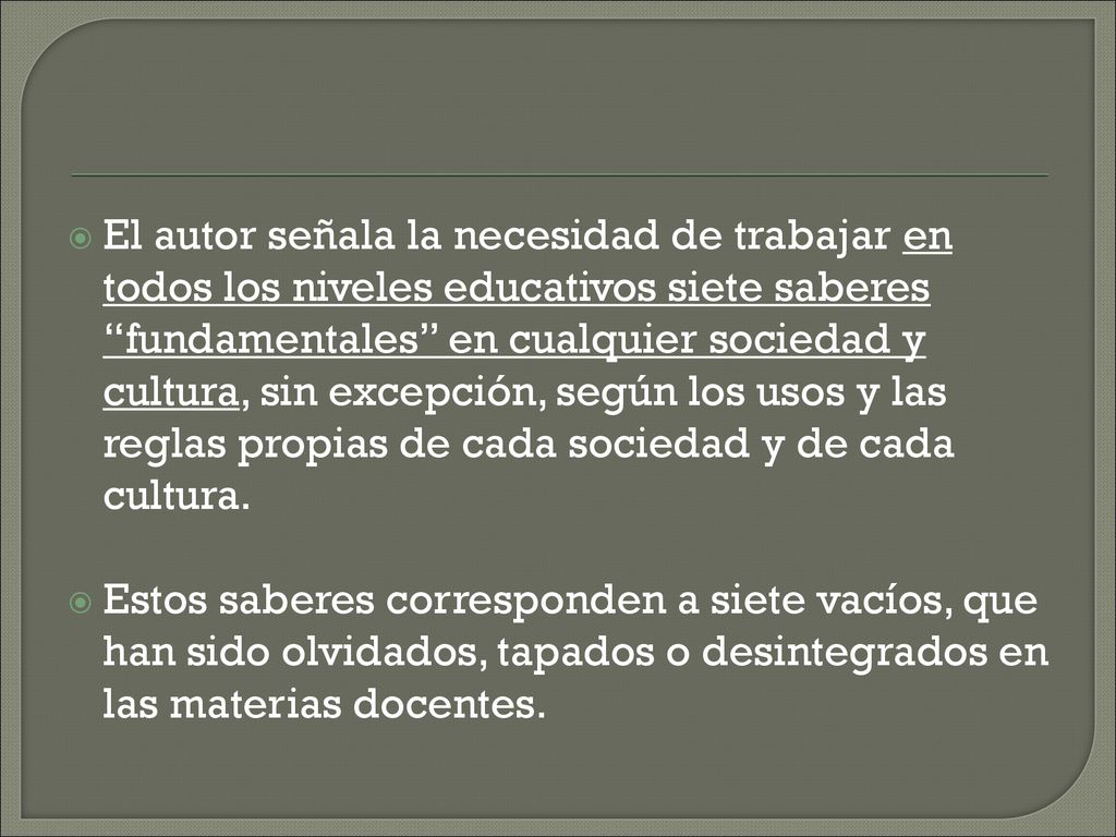 El autor señala la necesidad de trabajar en todos los niveles educativos siete saberes fundamentales en cualquier sociedad y cultura, sin excepción, según los usos y las reglas propias de cada sociedad y de cada cultura.