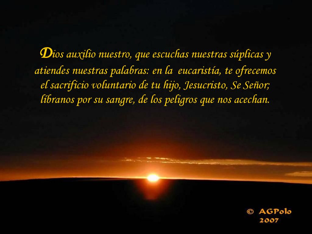 Dios auxilio nuestro, que escuchas nuestras súplicas y atiendes nuestras palabras: en la eucaristía, te ofrecemos el sacrificio voluntario de tu hijo, Jesucristo, Se Señor; líbranos por su sangre, de los peligros que nos acechan.