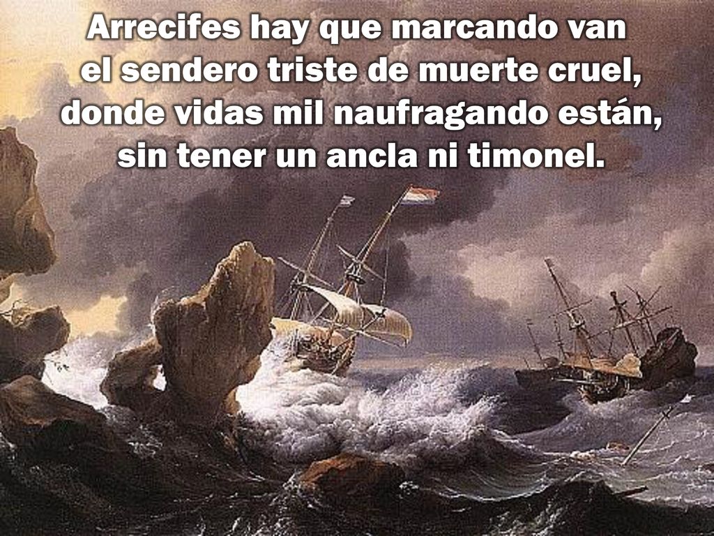 Arrecifes hay que marcando van el sendero triste de muerte cruel, donde vidas mil naufragando están, sin tener un ancla ni timonel.