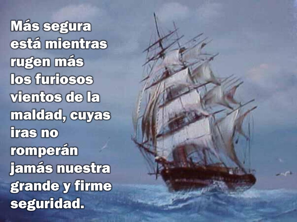Más segura está mientras rugen más los furiosos vientos de la maldad, cuyas iras no romperán jamás nuestra grande y firme seguridad.