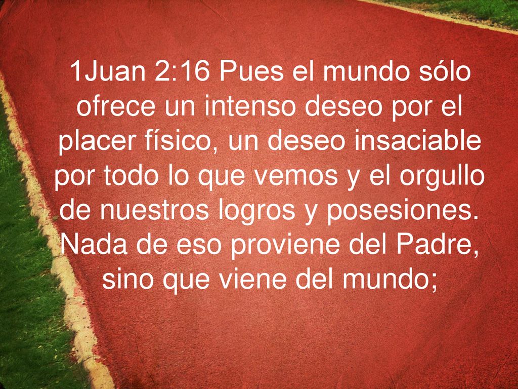 1Juan 2:16 Pues el mundo sólo ofrece un intenso deseo por el placer físico, un deseo insaciable por todo lo que vemos y el orgullo de nuestros logros y posesiones.