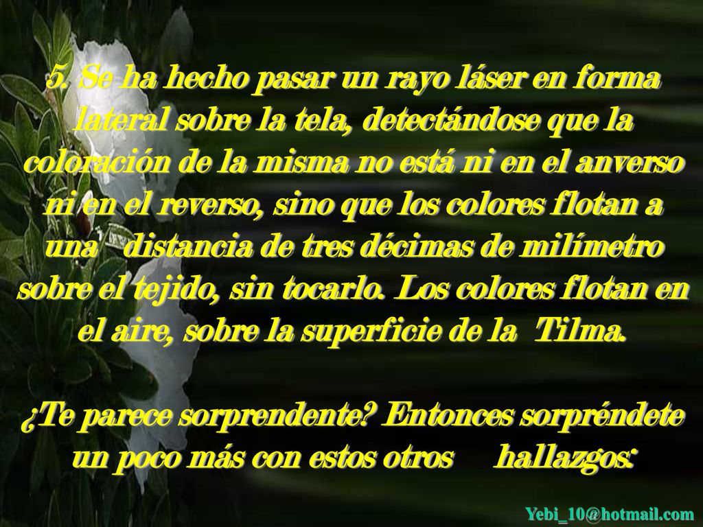 5. Se ha hecho pasar un rayo láser en forma lateral sobre la tela, detectándose que la coloración de la misma no está ni en el anverso ni en el reverso, sino que los colores flotan a una distancia de tres décimas de milímetro sobre el tejido, sin tocarlo. Los colores flotan en el aire, sobre la superficie de la Tilma.