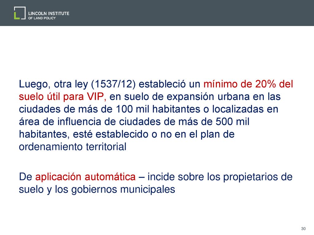 Luego, otra ley (1537/12) estableció un mínimo de 20% del suelo útil para VIP, en suelo de expansión urbana en las ciudades de más de 100 mil habitantes o localizadas en área de influencia de ciudades de más de 500 mil habitantes, esté establecido o no en el plan de ordenamiento territorial De aplicación automática – incide sobre los propietarios de suelo y los gobiernos municipales