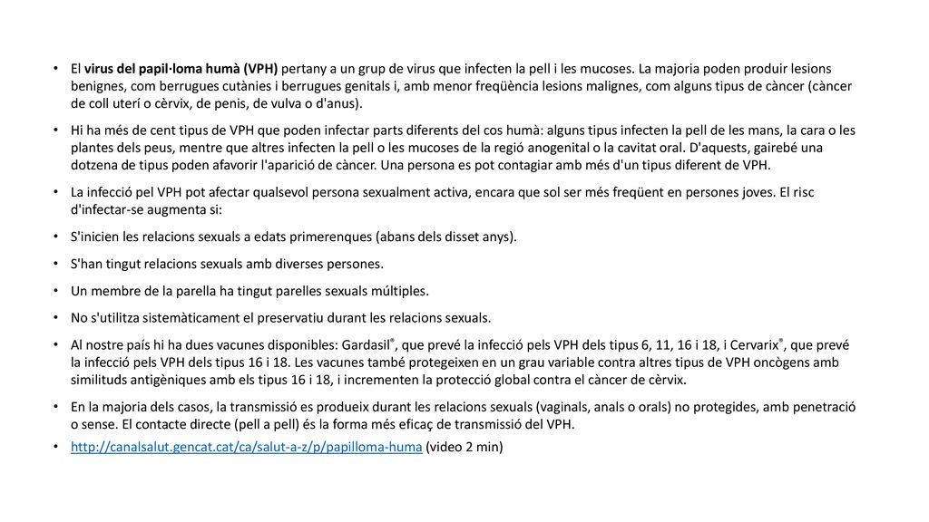 El virus del papil·loma humà (VPH) pertany a un grup de virus que infecten la pell i les mucoses. La majoria poden produir lesions benignes, com berrugues cutànies i berrugues genitals i, amb menor freqüència lesions malignes, com alguns tipus de càncer (càncer de coll uterí o cèrvix, de penis, de vulva o d anus).