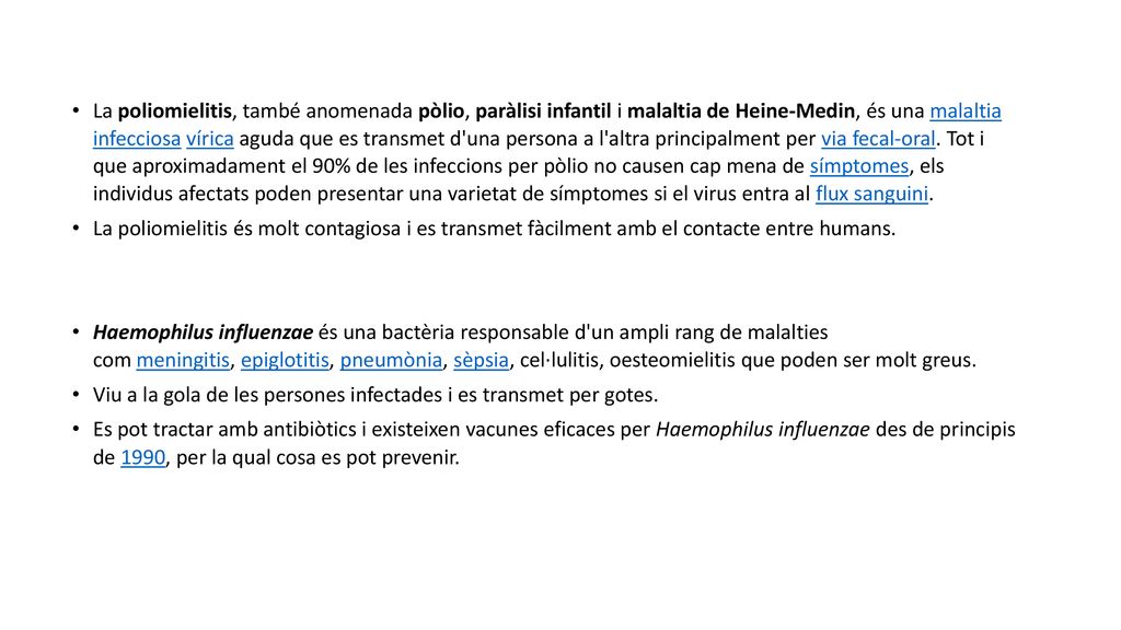 La poliomielitis, també anomenada pòlio, paràlisi infantil i malaltia de Heine-Medin, és una malaltia infecciosa vírica aguda que es transmet d una persona a l altra principalment per via fecal-oral. Tot i que aproximadament el 90% de les infeccions per pòlio no causen cap mena de símptomes, els individus afectats poden presentar una varietat de símptomes si el virus entra al flux sanguini.