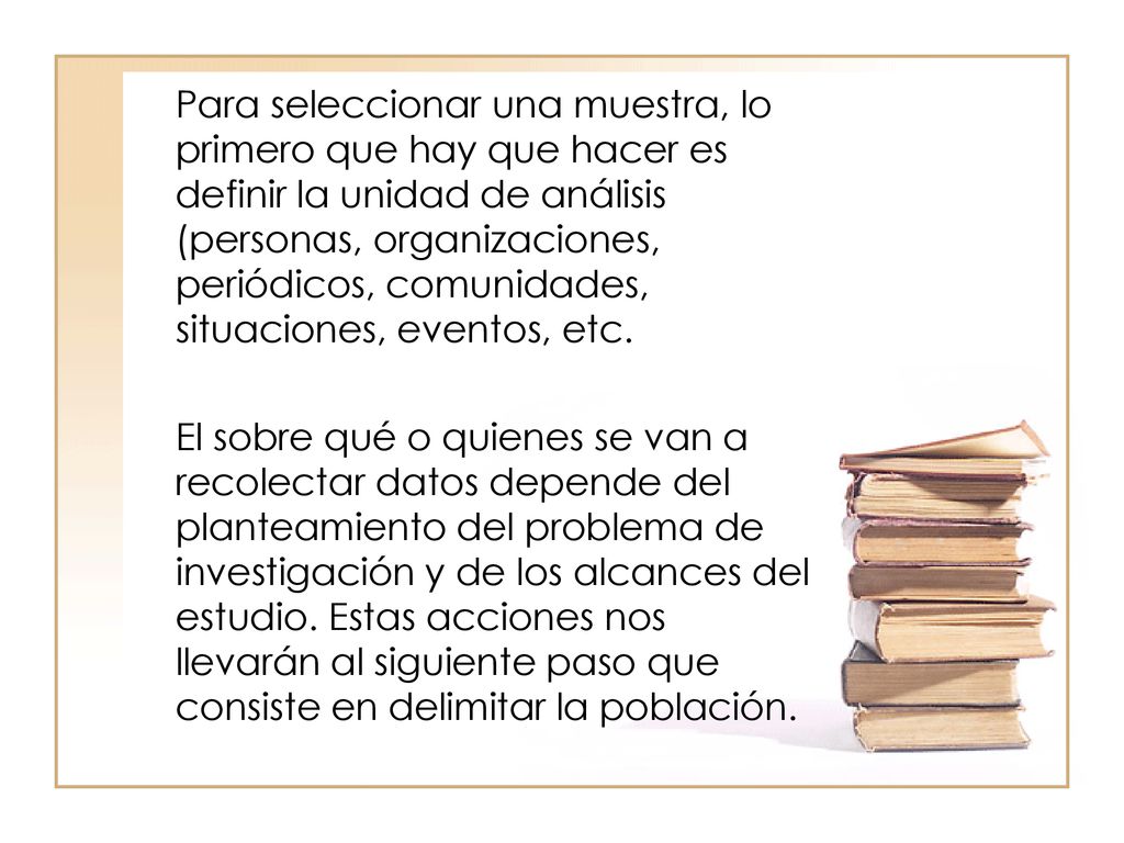 Para seleccionar una muestra, lo primero que hay que hacer es definir la unidad de análisis (personas, organizaciones, periódicos, comunidades, situaciones, eventos, etc.