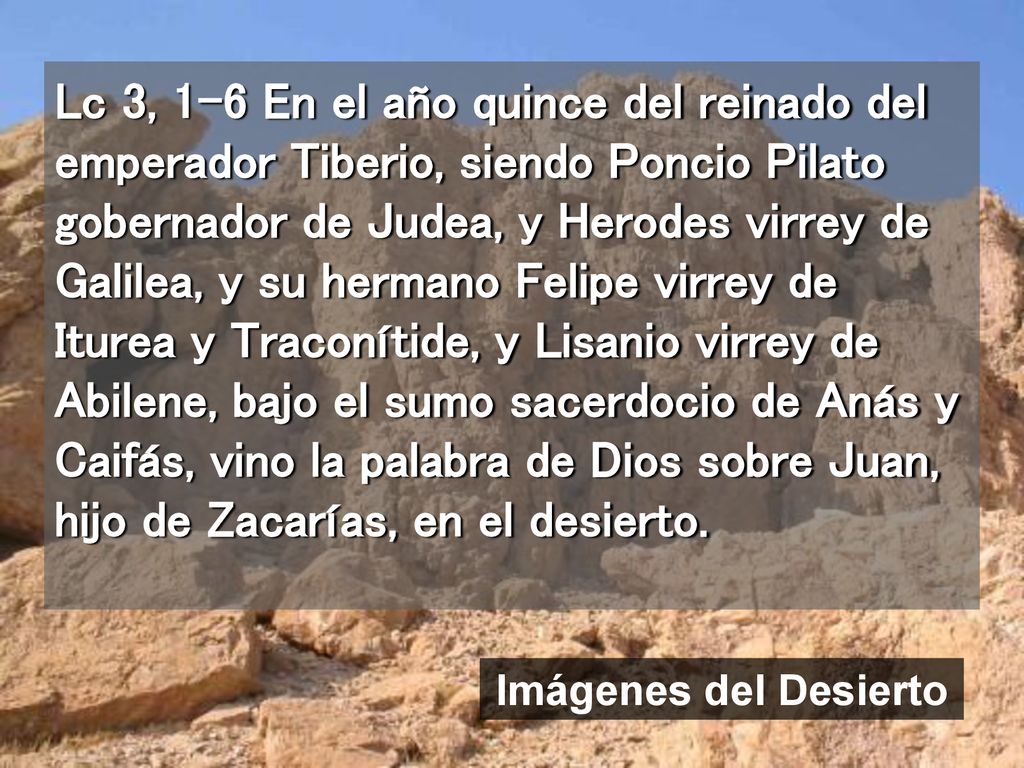 Lc 3, 1-6 En el año quince del reinado del emperador Tiberio, siendo Poncio Pilato gobernador de Judea, y Herodes virrey de Galilea, y su hermano Felipe virrey de Iturea y Traconítide, y Lisanio virrey de Abilene, bajo el sumo sacerdocio de Anás y Caifás, vino la palabra de Dios sobre Juan, hijo de Zacarías, en el desierto.