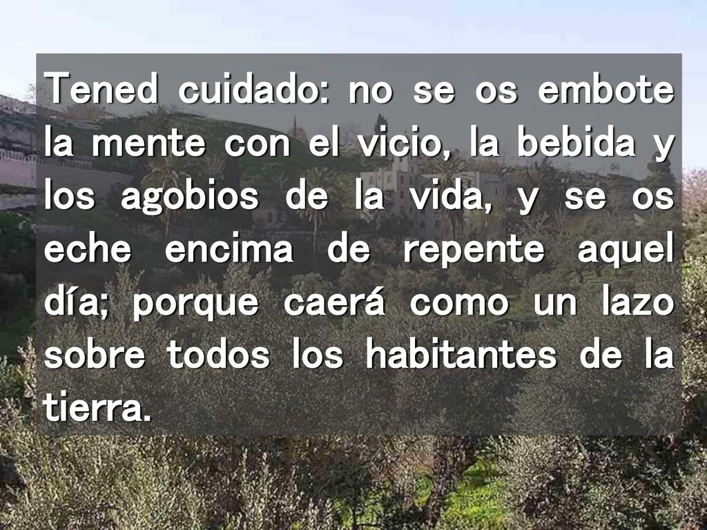Tened cuidado: no se os embote la mente con el vicio, la bebida y los agobios de la vida, y se os eche encima de repente aquel día; porque caerá como un lazo sobre todos los habitantes de la tierra.