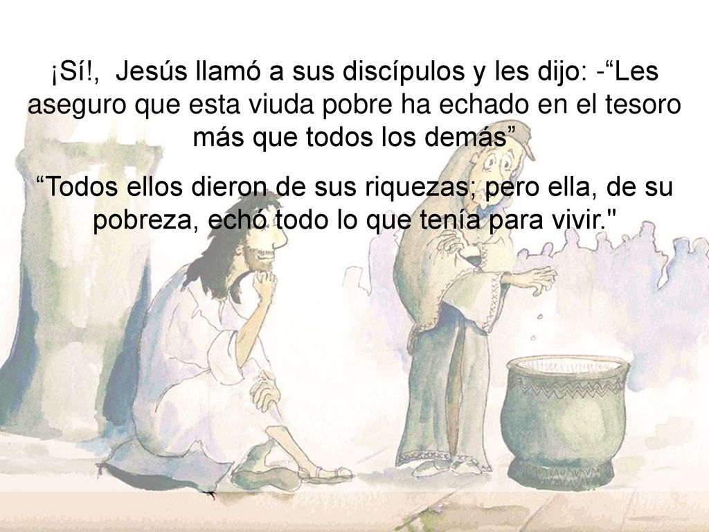 ¡Sí!, Jesús llamó a sus discípulos y les dijo: - Les aseguro que esta viuda pobre ha echado en el tesoro más que todos los demás
