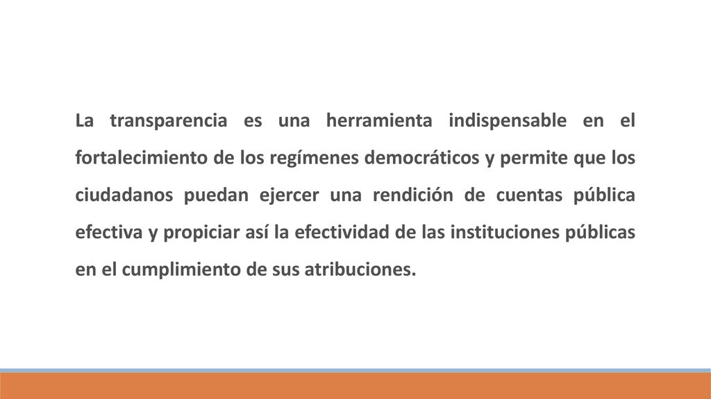La transparencia es una herramienta indispensable en el fortalecimiento de los regímenes democráticos y permite que los ciudadanos puedan ejercer una rendición de cuentas pública efectiva y propiciar así la efectividad de las instituciones públicas en el cumplimiento de sus atribuciones.