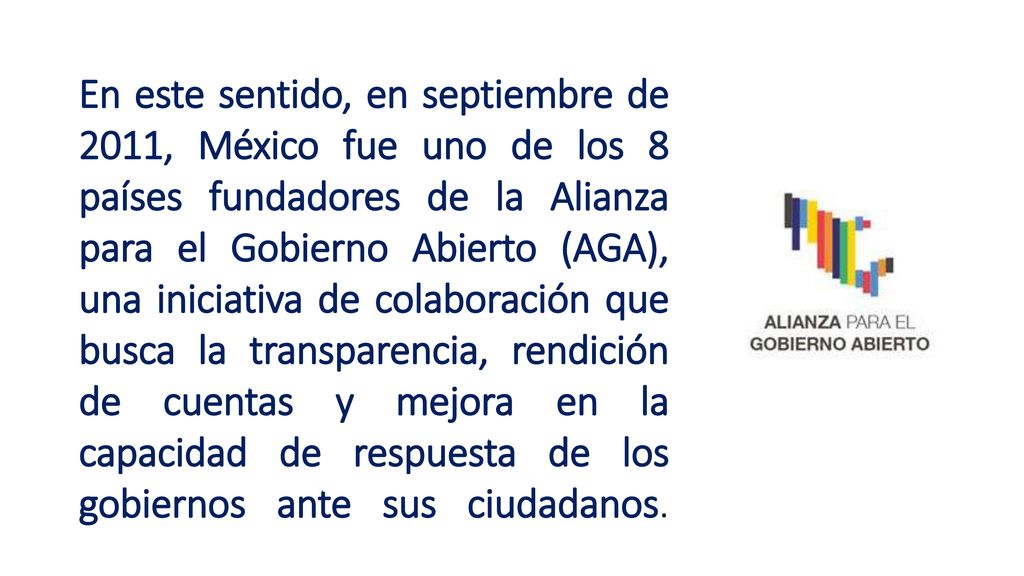 En este sentido, en septiembre de 2011, México fue uno de los 8 países fundadores de la Alianza para el Gobierno Abierto (AGA), una iniciativa de colaboración que busca la transparencia, rendición de cuentas y mejora en la capacidad de respuesta de los gobiernos ante sus ciudadanos.