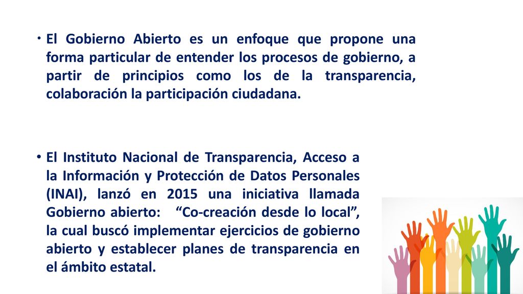 El Gobierno Abierto es un enfoque que propone una forma particular de entender los procesos de gobierno, a partir de principios como los de la transparencia, colaboración la participación ciudadana.