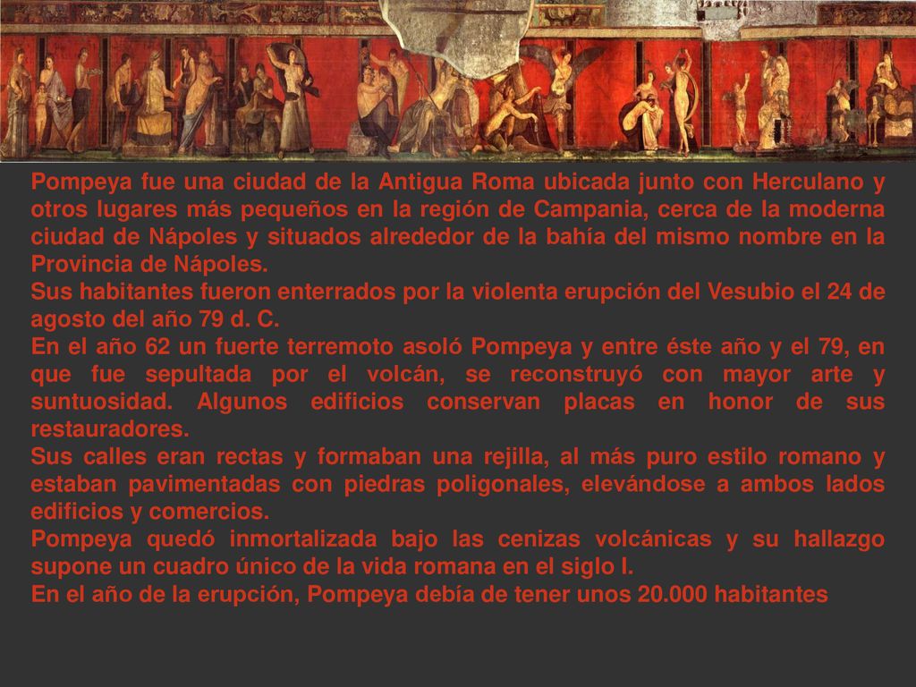Pompeya fue una ciudad de la Antigua Roma ubicada junto con Herculano y otros lugares más pequeños en la región de Campania, cerca de la moderna ciudad de Nápoles y situados alrededor de la bahía del mismo nombre en la Provincia de Nápoles.