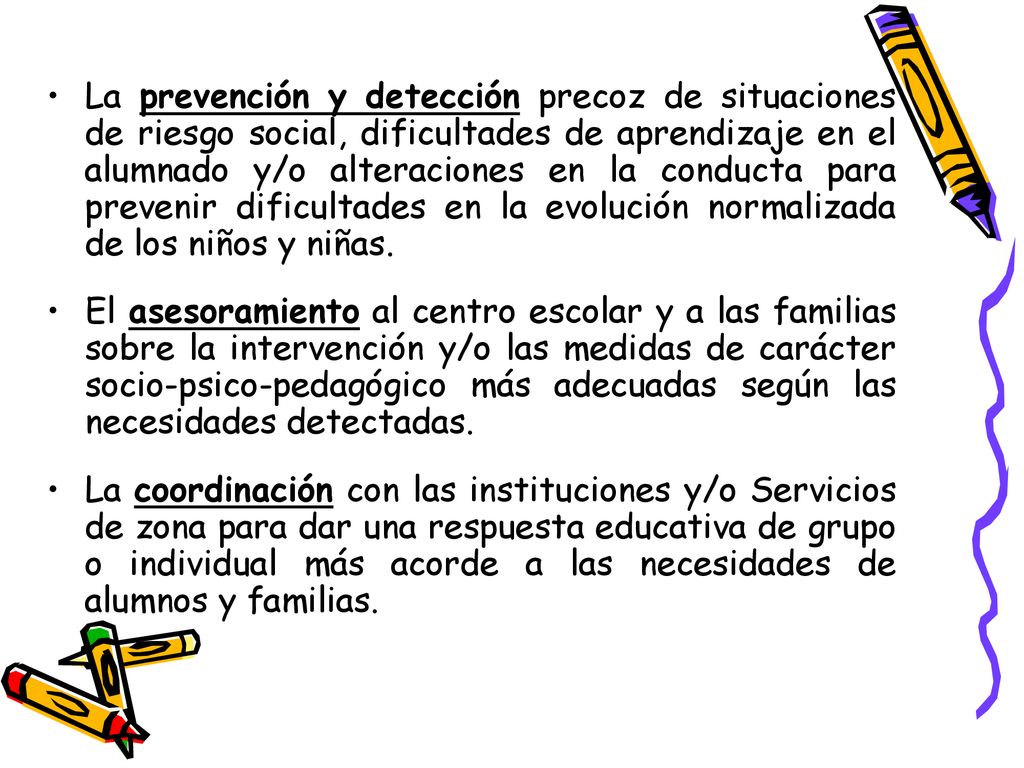 La prevención y detección precoz de situaciones de riesgo social, dificultades de aprendizaje en el alumnado y/o alteraciones en la conducta para prevenir dificultades en la evolución normalizada de los niños y niñas.