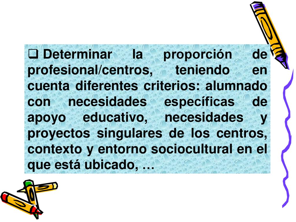 Determinar la proporción de profesional/centros, teniendo en cuenta diferentes criterios: alumnado con necesidades específicas de apoyo educativo, necesidades y proyectos singulares de los centros, contexto y entorno sociocultural en el que está ubicado, …