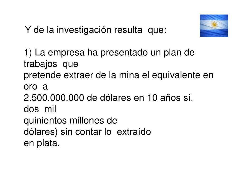 Y de la investigación resulta que: 1) La empresa ha presentado un plan de trabajos que pretende extraer de la mina el equivalente en oro a de dólares en 10 años sí, dos mil quinientos millones de dólares) sin contar lo extraído en plata.