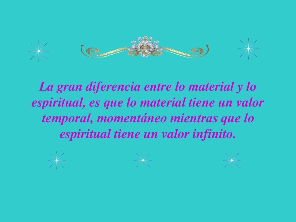 La gran diferencia entre lo material y lo espiritual, es que lo material tiene un valor temporal, momentáneo mientras que lo espiritual tiene un valor infinito.