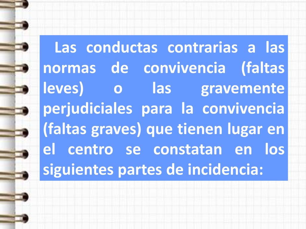 Las conductas contrarias a las normas de convivencia (faltas leves) o las gravemente perjudiciales para la convivencia (faltas graves) que tienen lugar en el centro se constatan en los siguientes partes de incidencia: