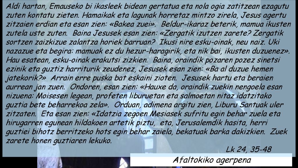 Aldi hartan, Emauseko bi ikasleek bidean gertatua eta nola ogia zatitzean ezagutu zuten kontatu zieten. Hamaikak eta lagunak horretaz mintzo zirela, Jesus agertu zitzaien erdian eta esan zien: «Bakea zuei». Beldur-ikaraz beterik, mamua ikusten zutela uste zuten. Baina Jesusek esan zien: «Zergatik izutzen zarete Zergatik sortzen zaizkizue zalantza horiek barruan Ikusi nire esku-oinak, neu naiz. Uki nazazue eta begira: mamuak ez du hezur-haragirik, eta nik bai, ikusten duzuenez».