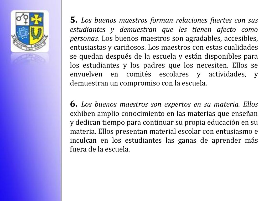 5. Los buenos maestros forman relaciones fuertes con sus estudiantes y demuestran que les tienen afecto como personas. Los buenos maestros son agradables, accesibles, entusiastas y cariñosos. Los maestros con estas cualidades se quedan después de la escuela y están disponibles para los estudiantes y los padres que los necesiten. Ellos se envuelven en comités escolares y actividades, y demuestran un compromiso con la escuela.