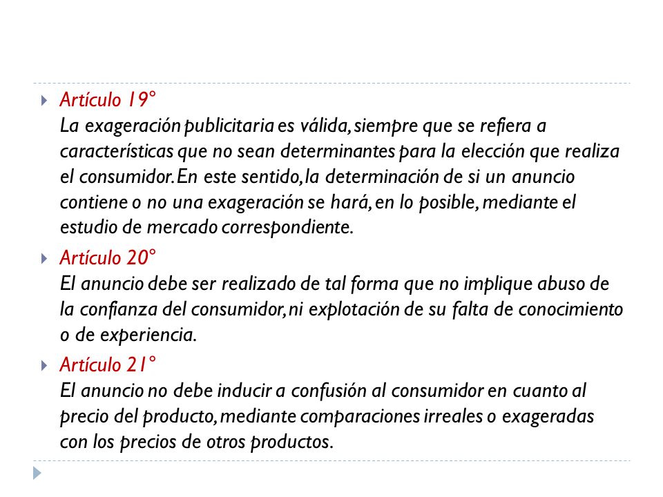 Artículo 19° La exageración publicitaria es válida, siempre que se refiera a características que no sean determinantes para la elección que realiza el consumidor. En este sentido, la determinación de si un anuncio contiene o no una exageración se hará, en lo posible, mediante el estudio de mercado correspondiente.