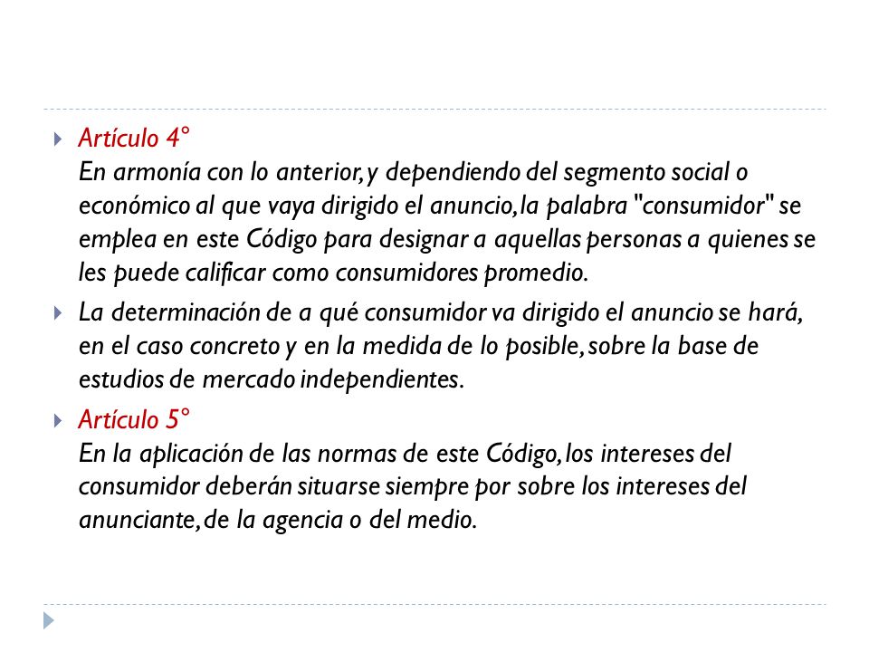Artículo 4° En armonía con lo anterior, y dependiendo del segmento social o económico al que vaya dirigido el anuncio, la palabra consumidor se emplea en este Código para designar a aquellas personas a quienes se les puede calificar como consumidores promedio.