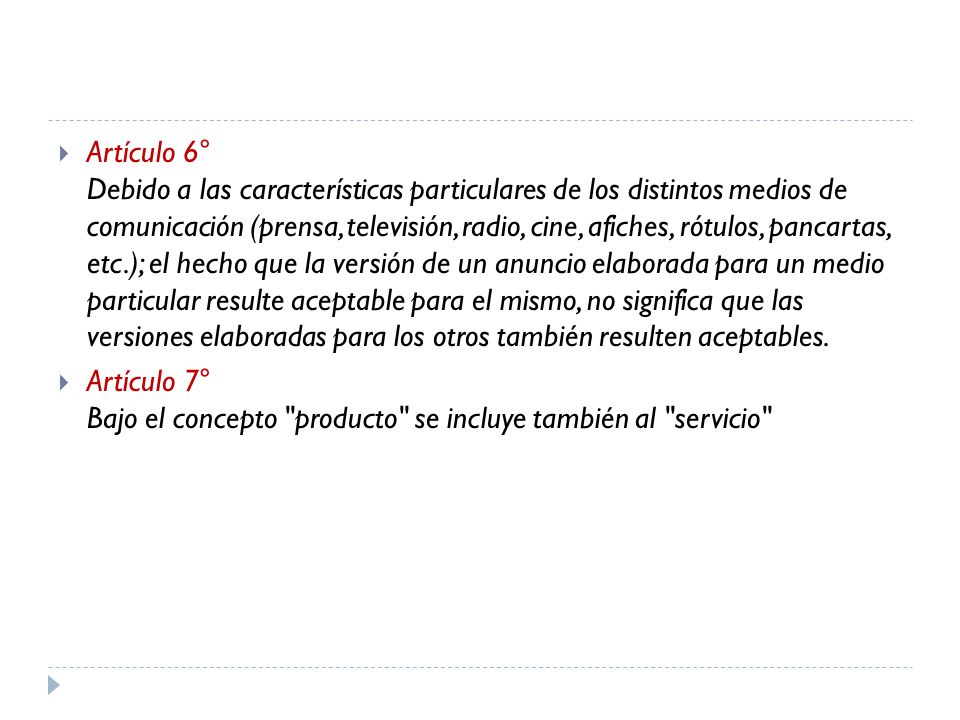 Artículo 6° Debido a las características particulares de los distintos medios de comunicación (prensa, televisión, radio, cine, afiches, rótulos, pancartas, etc.); el hecho que la versión de un anuncio elaborada para un medio particular resulte aceptable para el mismo, no significa que las versiones elaboradas para los otros también resulten aceptables.