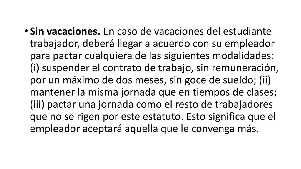 Sin vacaciones. En caso de vacaciones del estudiante trabajador, deberá llegar a acuerdo con su empleador para pactar cualquiera de las siguientes modalidades: (i) suspender el contrato de trabajo, sin remuneración, por un máximo de dos meses, sin goce de sueldo; (ii) mantener la misma jornada que en tiempos de clases; (iii) pactar una jornada como el resto de trabajadores que no se rigen por este estatuto.