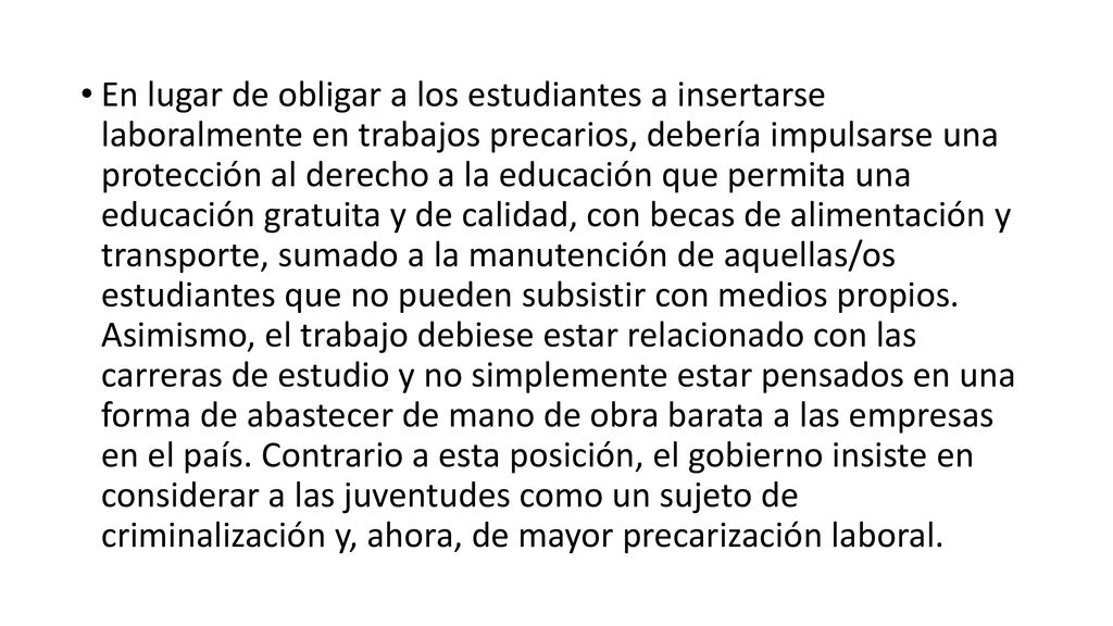En lugar de obligar a los estudiantes a insertarse laboralmente en trabajos precarios, debería impulsarse una protección al derecho a la educación que permita una educación gratuita y de calidad, con becas de alimentación y transporte, sumado a la manutención de aquellas/os estudiantes que no pueden subsistir con medios propios.