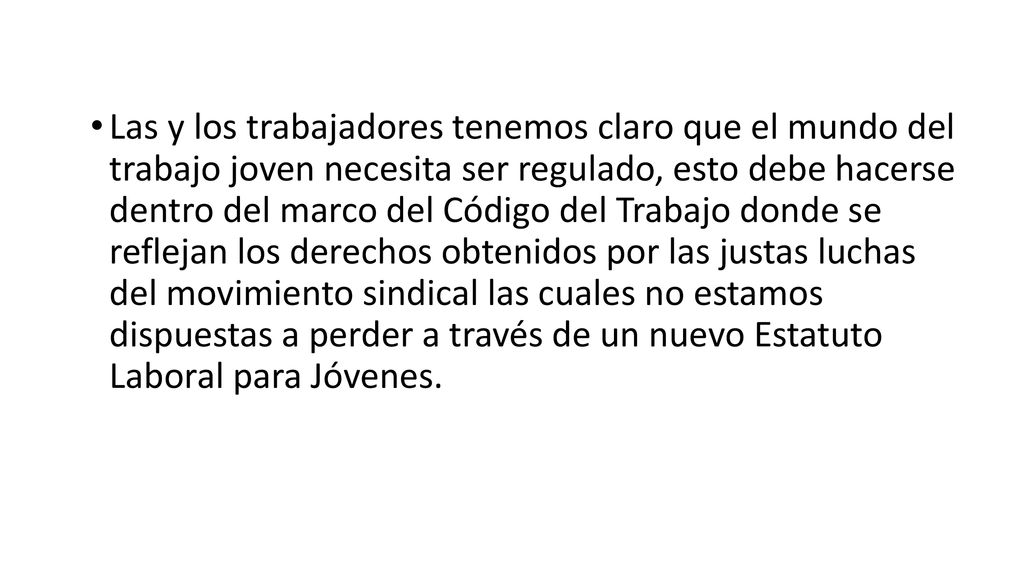 Las y los trabajadores tenemos claro que el mundo del trabajo joven necesita ser regulado, esto debe hacerse dentro del marco del Código del Trabajo donde se reflejan los derechos obtenidos por las justas luchas del movimiento sindical las cuales no estamos dispuestas a perder a través de un nuevo Estatuto Laboral para Jóvenes.