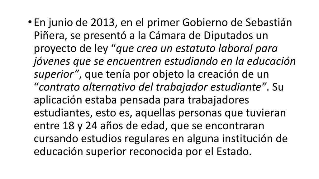 En junio de 2013, en el primer Gobierno de Sebastián Piñera, se presentó a la Cámara de Diputados un proyecto de ley que crea un estatuto laboral para jóvenes que se encuentren estudiando en la educación superior , que tenía por objeto la creación de un contrato alternativo del trabajador estudiante .