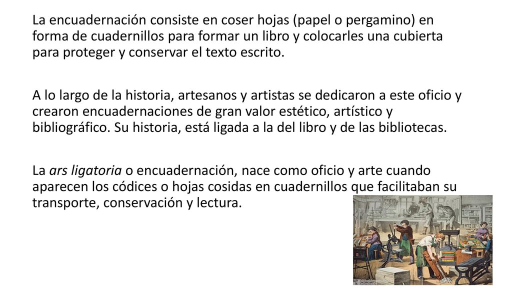 La encuadernación consiste en coser hojas (papel o pergamino) en forma de cuadernillos para formar un libro y colocarles una cubierta para proteger y conservar el texto escrito.