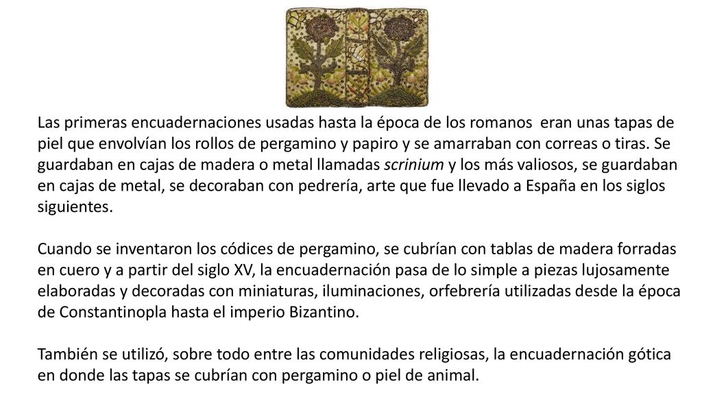 Las primeras encuadernaciones usadas hasta la época de los romanos eran unas tapas de piel que envolvían los rollos de pergamino y papiro y se amarraban con correas o tiras. Se guardaban en cajas de madera o metal llamadas scrinium y los más valiosos, se guardaban en cajas de metal, se decoraban con pedrería, arte que fue llevado a España en los siglos siguientes.