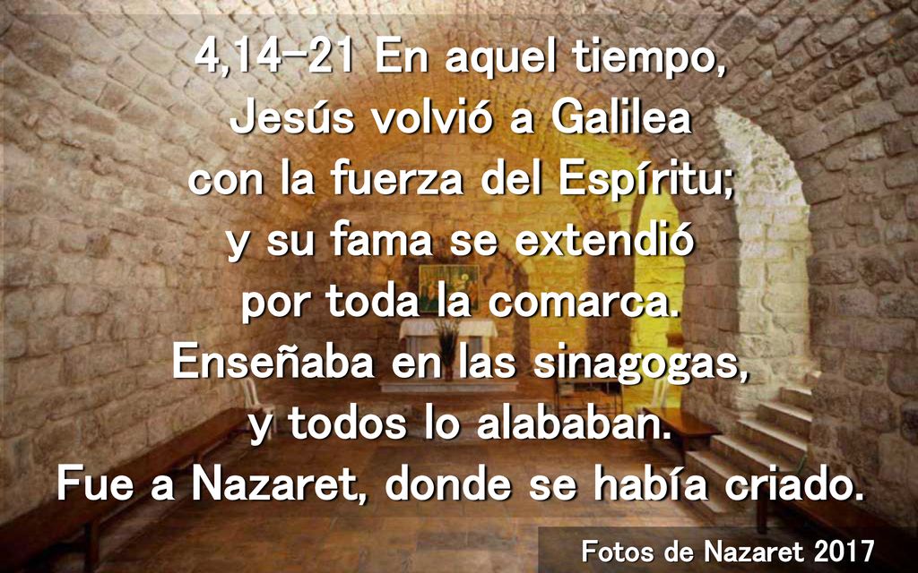 4,14-21 En aquel tiempo, Jesús volvió a Galilea con la fuerza del Espíritu; y su fama se extendió por toda la comarca. Enseñaba en las sinagogas, y todos lo alababan. Fue a Nazaret, donde se había criado.