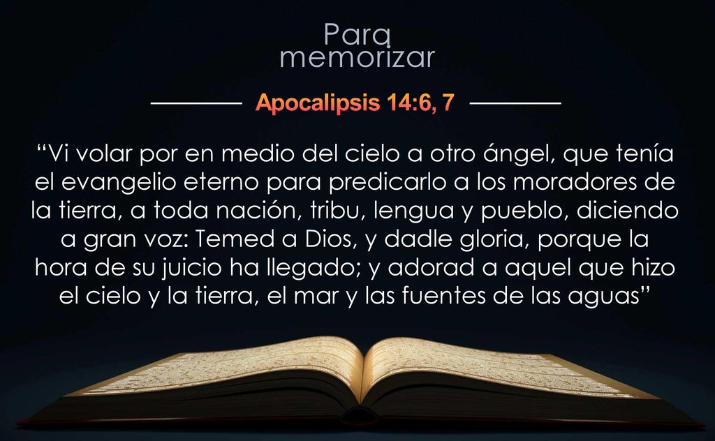 Vi volar por en medio del cielo a otro ángel, que tenía el evangelio eterno para predicarlo a los moradores de la tierra, a toda nación, tribu, lengua y pueblo, diciendo a gran voz: Temed a Dios, y dadle gloria, porque la hora de su juicio ha llegado; y adorad a aquel que hizo el cielo y la tierra, el mar y las fuentes de las aguas