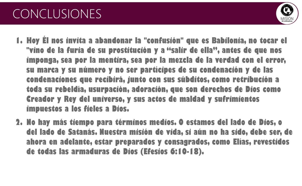 Hoy Él nos invita a abandonar la confusión que es Babilonia, no tocar el vino de la furia de su prostitución y a salir de ella , antes de que nos imponga, sea por la mentira, sea por la mezcla de la verdad con el error, su marca y su número y no ser partícipes de su condenación y de las condenaciones que recibirá, junto con sus súbditos, como retribución a toda su rebeldía, usurpación, adoración, que son derechos de Dios como Creador y Rey del universo, y sus actos de maldad y sufrimientos impuestos a los fieles a Dios.
